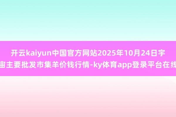 开云kaiyun中国官方网站2025年10月24日宇宙主要批发市集羊价钱行情-ky体育app登录平台在线