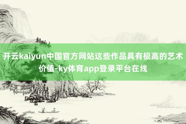开云kaiyun中国官方网站这些作品具有极高的艺术价值-ky体育app登录平台在线