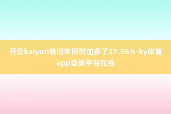 开云kaiyun较旧年同时加多了37.36%-ky体育app登录平台在线
