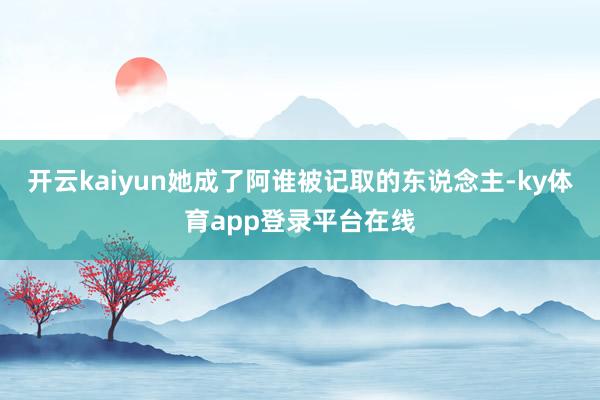 开云kaiyun她成了阿谁被记取的东说念主-ky体育app登录平台在线