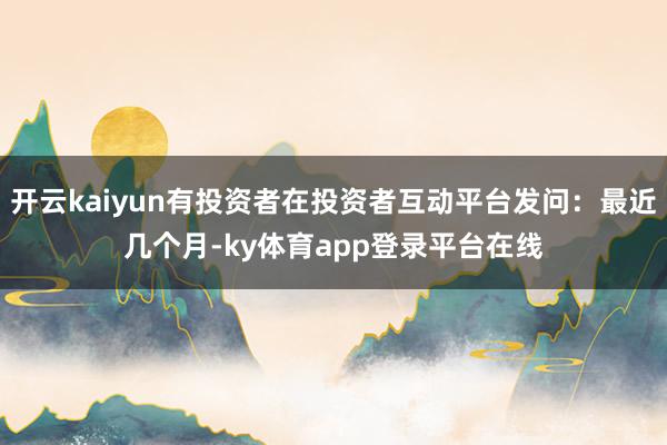 开云kaiyun有投资者在投资者互动平台发问:最近几个月-ky体育app登录平台在线