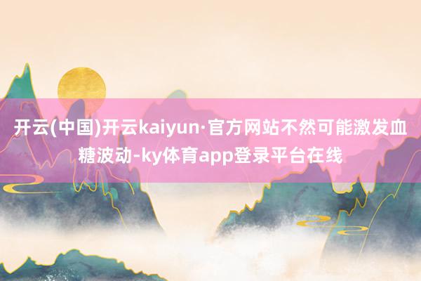 开云(中国)开云kaiyun·官方网站不然可能激发血糖波动-ky体育app登录平台在线