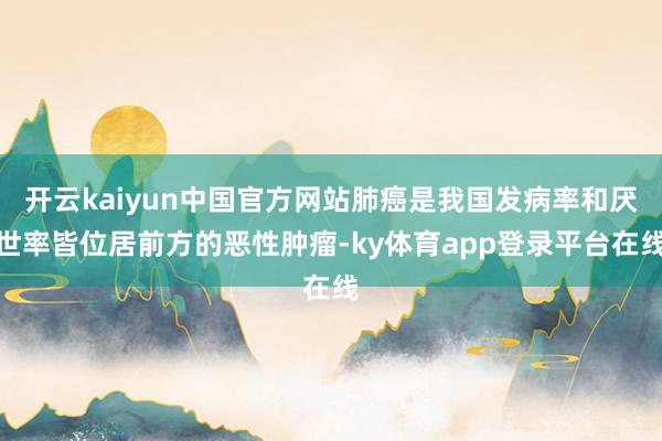 开云kaiyun中国官方网站肺癌是我国发病率和厌世率皆位居前方的恶性肿瘤-ky体育app登录平台在线