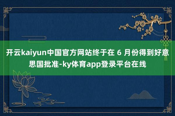 开云kaiyun中国官方网站终于在 6 月份得到好意思国批准-ky体育app登录平台在线