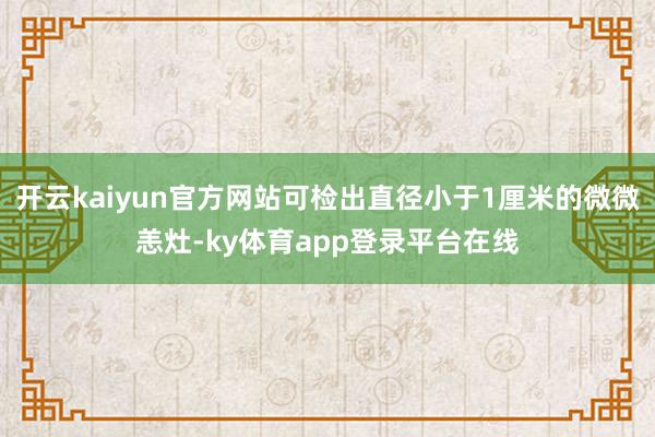 开云kaiyun官方网站可检出直径小于1厘米的微微恙灶-ky体育app登录平台在线