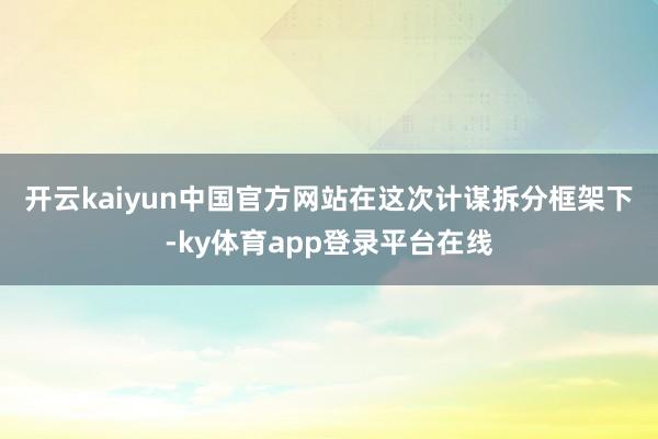 开云kaiyun中国官方网站 在这次计谋拆分框架下-ky体育app登录平台在线