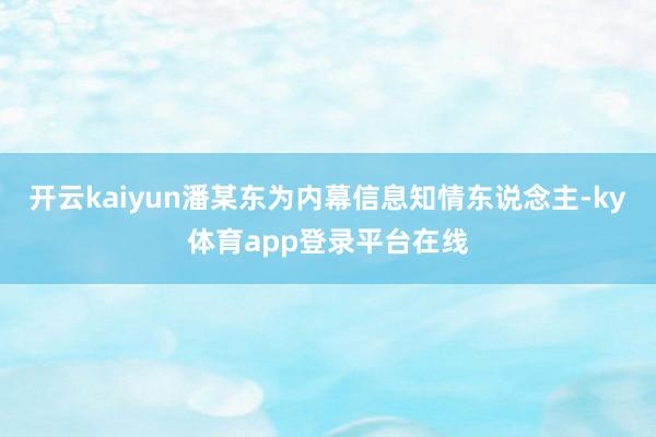 开云kaiyun潘某东为内幕信息知情东说念主-ky体育app登录平台在线