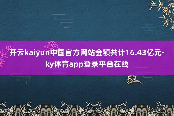 开云kaiyun中国官方网站金额共计16.43亿元-ky体育app登录平台在线