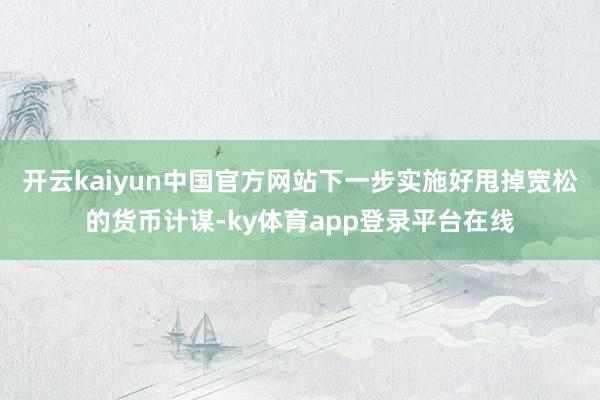 开云kaiyun中国官方网站下一步实施好甩掉宽松的货币计谋-ky体育app登录平台在线