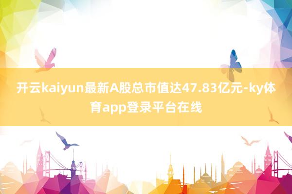 开云kaiyun最新A股总市值达47.83亿元-ky体育app登录平台在线
