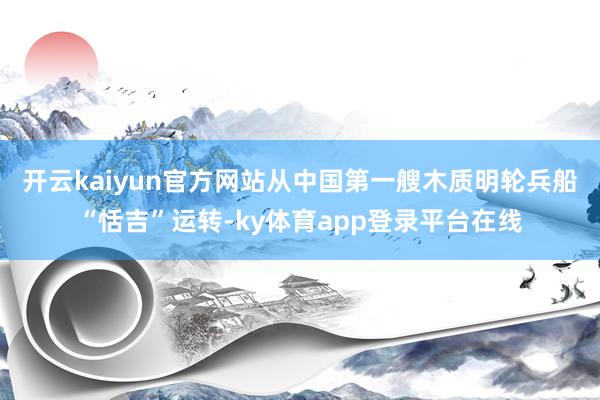 开云kaiyun官方网站 从中国第一艘木质明轮兵船“恬吉”运转-ky体育app登录平台在线