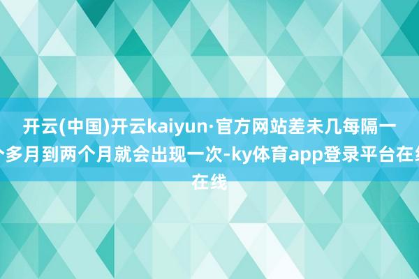 开云(中国)开云kaiyun·官方网站差未几每隔一个多月到两个月就会出现一次-ky体育app登录平台在线
