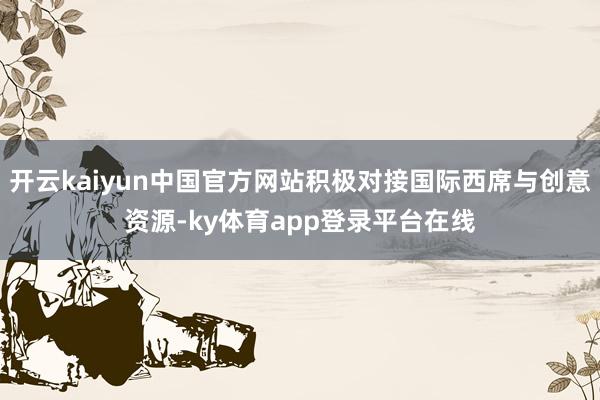 开云kaiyun中国官方网站积极对接国际西席与创意资源-ky体育app登录平台在线