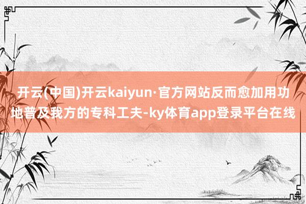 开云(中国)开云kaiyun·官方网站反而愈加用功地普及我方的专科工夫-ky体育app登录平台在线