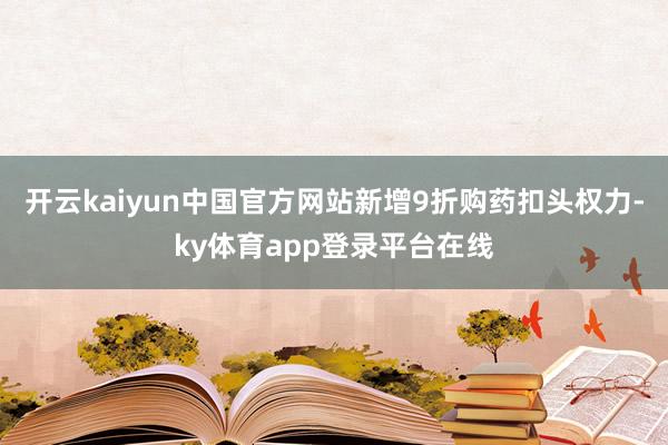 开云kaiyun中国官方网站新增9折购药扣头权力-ky体育app登录平台在线