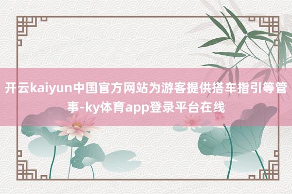 开云kaiyun中国官方网站为游客提供搭车指引等管事-ky体育app登录平台在线