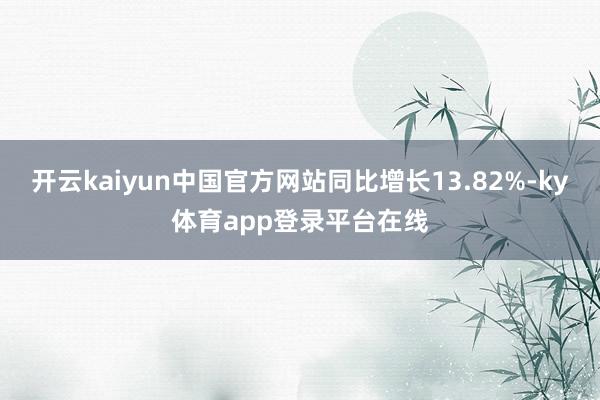 开云kaiyun中国官方网站同比增长13.82%-ky体育app登录平台在线