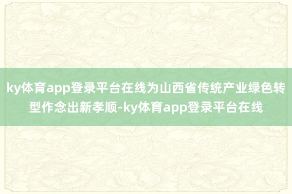 ky体育app登录平台在线为山西省传统产业绿色转型作念出新孝顺-ky体育app登录平台在线