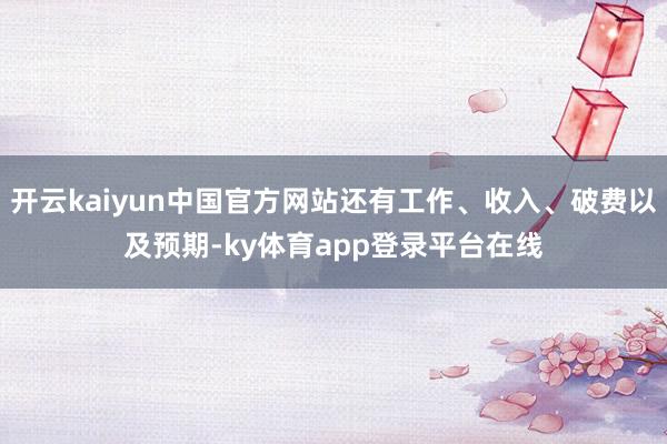 开云kaiyun中国官方网站还有工作、收入、破费以及预期-ky体育app登录平台在线