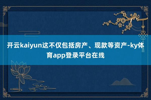 开云kaiyun这不仅包括房产、现款等资产-ky体育app登录平台在线