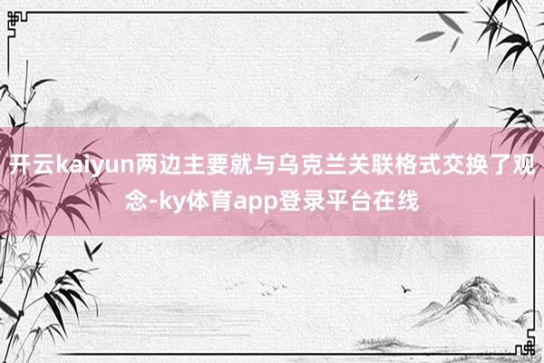开云kaiyun两边主要就与乌克兰关联格式交换了观念-ky体育app登录平台在线