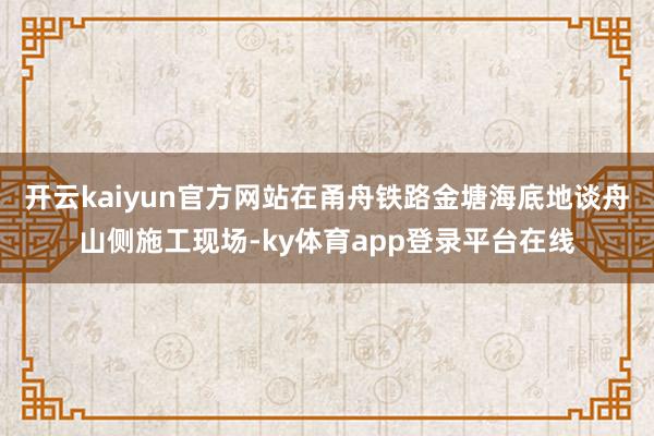 开云kaiyun官方网站在甬舟铁路金塘海底地谈舟山侧施工现场-ky体育app登录平台在线
