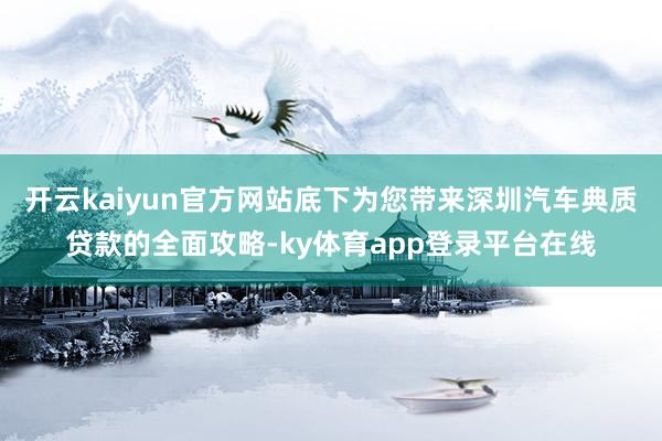 开云kaiyun官方网站底下为您带来深圳汽车典质贷款的全面攻略-ky体育app登录平台在线