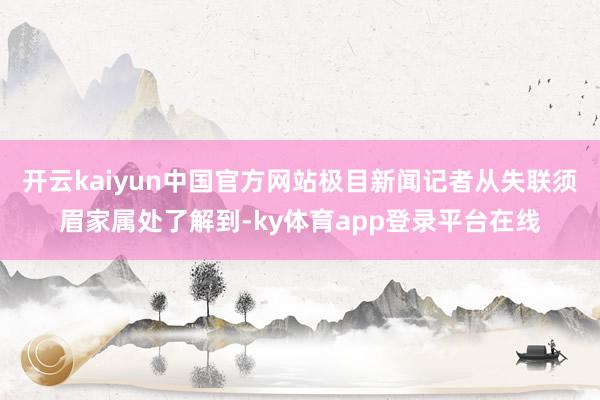 开云kaiyun中国官方网站极目新闻记者从失联须眉家属处了解到-ky体育app登录平台在线