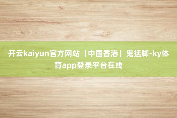 开云kaiyun官方网站【中国香港】鬼掹脚-ky体育app登录平台在线