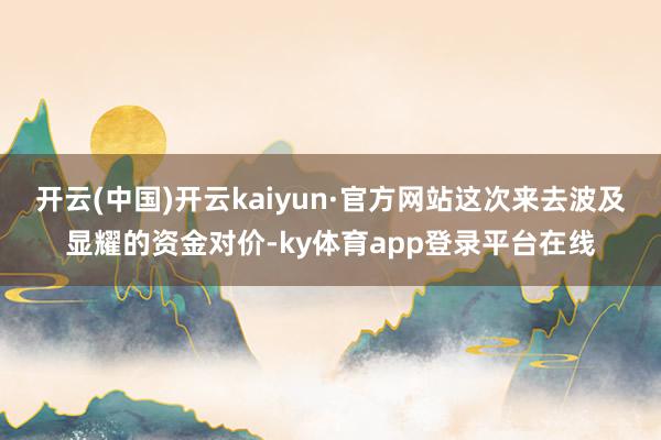 开云(中国)开云kaiyun·官方网站这次来去波及显耀的资金对价-ky体育app登录平台在线