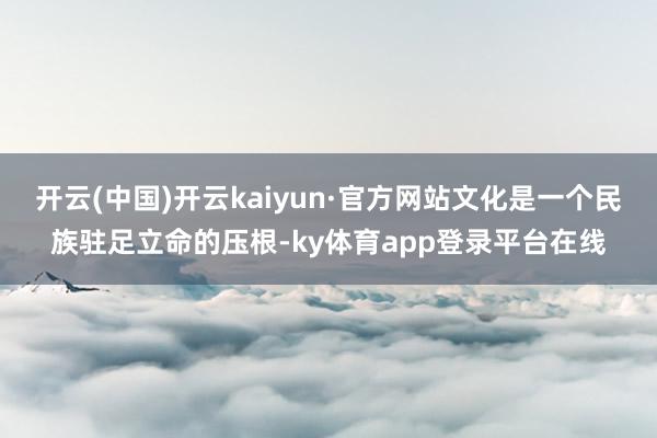 开云(中国)开云kaiyun·官方网站文化是一个民族驻足立命的压根-ky体育app登录平台在线