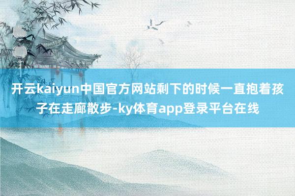 开云kaiyun中国官方网站剩下的时候一直抱着孩子在走廊散步-ky体育app登录平台在线