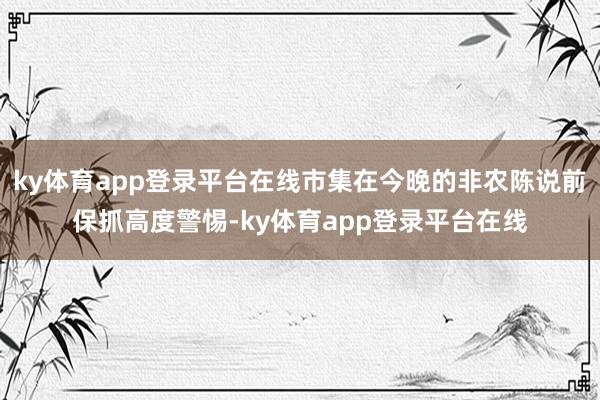 ky体育app登录平台在线市集在今晚的非农陈说前保抓高度警惕-ky体育app登录平台在线