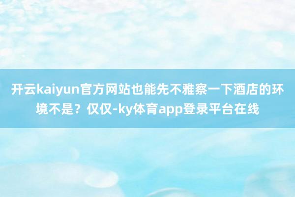 开云kaiyun官方网站也能先不雅察一下酒店的环境不是?仅仅-ky体育app登录平台在线