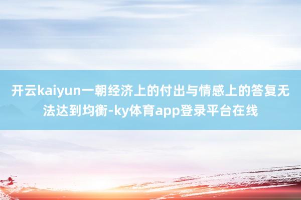 开云kaiyun一朝经济上的付出与情感上的答复无法达到均衡-ky体育app登录平台在线