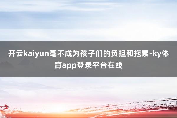 开云kaiyun毫不成为孩子们的负担和拖累-ky体育app登录平台在线