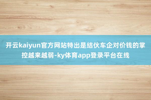 开云kaiyun官方网站特出是结伙车企对价钱的掌控越来越弱-ky体育app登录平台在线