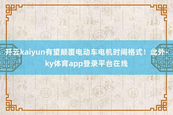 开云kaiyun有望颠覆电动车电机时间格式!此外-ky体育app登录平台在线