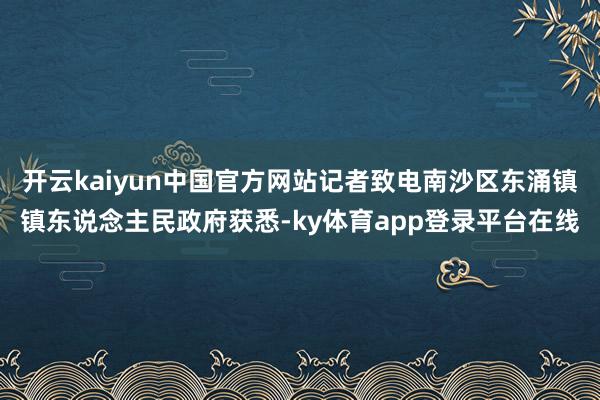 开云kaiyun中国官方网站记者致电南沙区东涌镇镇东说念主民政府获悉-ky体育app登录平台在线