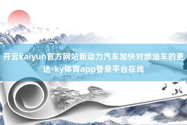 开云kaiyun官方网站新动力汽车加快对燃油车的更迭-ky体育app登录平台在线