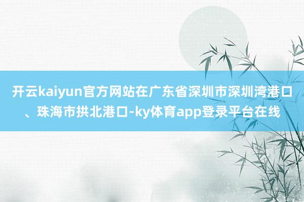 开云kaiyun官方网站在广东省深圳市深圳湾港口、珠海市拱北港口-ky体育app登录平台在线