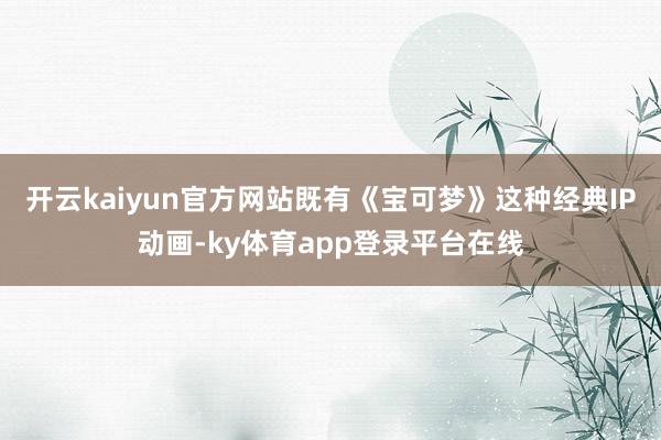 开云kaiyun官方网站既有《宝可梦》这种经典IP动画-ky体育app登录平台在线