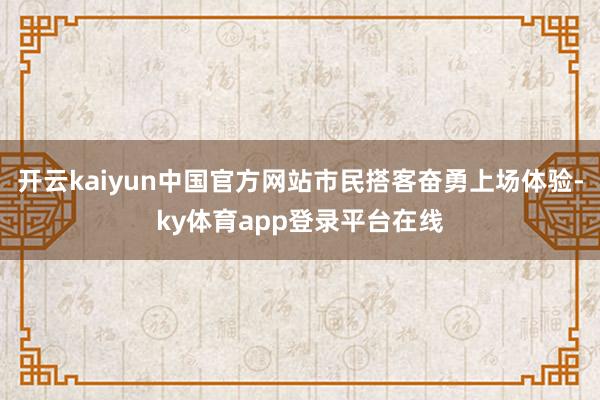 开云kaiyun中国官方网站市民搭客奋勇上场体验-ky体育app登录平台在线