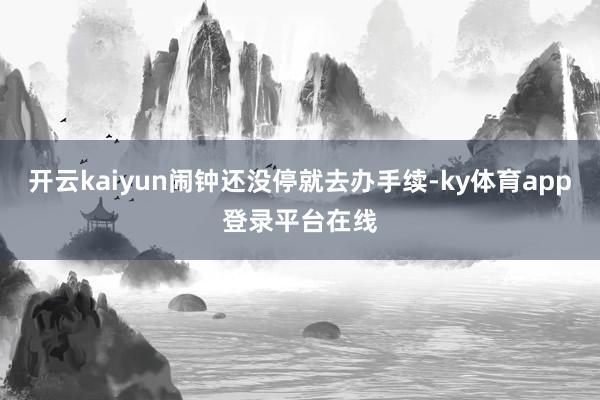 开云kaiyun闹钟还没停就去办手续-ky体育app登录平台在线