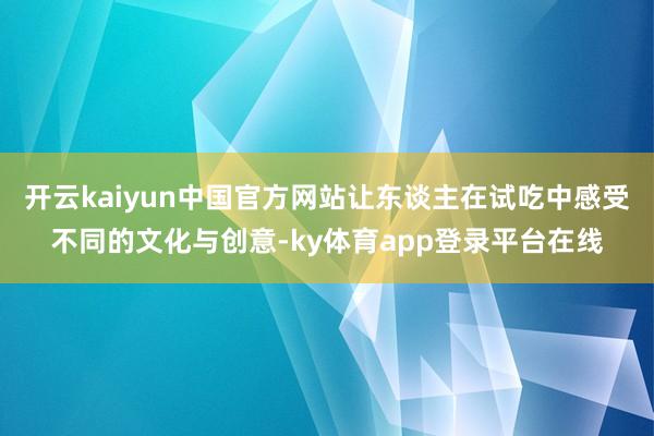 开云kaiyun中国官方网站让东谈主在试吃中感受不同的文化与创意-ky体育app登录平台在线