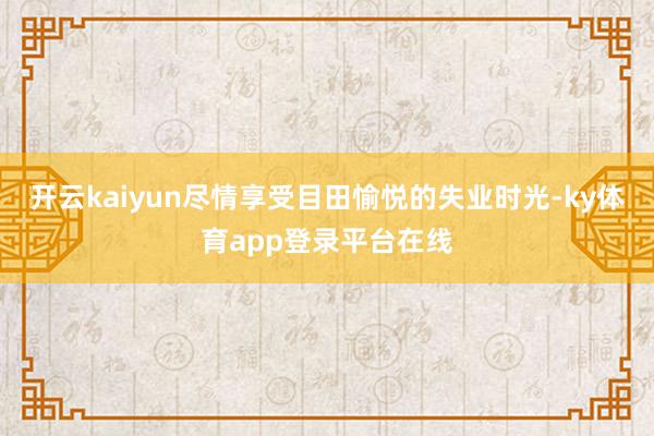 开云kaiyun尽情享受目田愉悦的失业时光-ky体育app登录平台在线