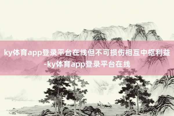 ky体育app登录平台在线但不可损伤相互中枢利益-ky体育app登录平台在线