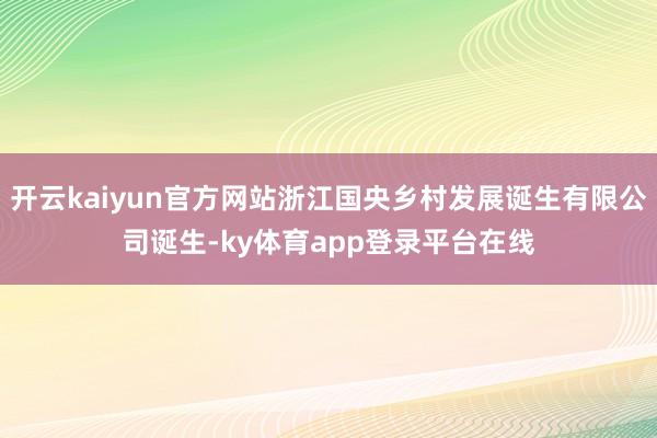 开云kaiyun官方网站浙江国央乡村发展诞生有限公司诞生-ky体育app登录平台在线