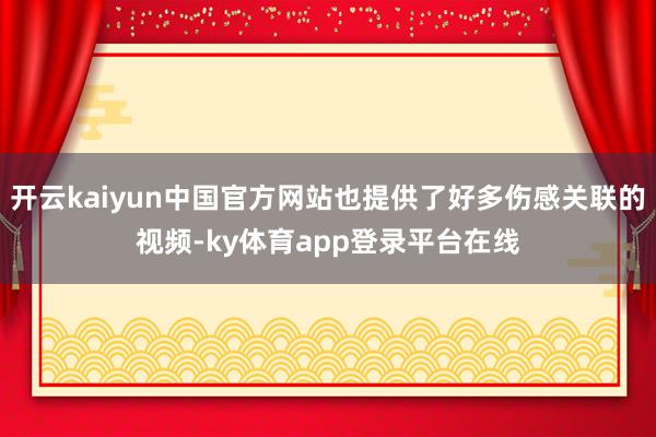 开云kaiyun中国官方网站也提供了好多伤感关联的视频-ky体育app登录平台在线