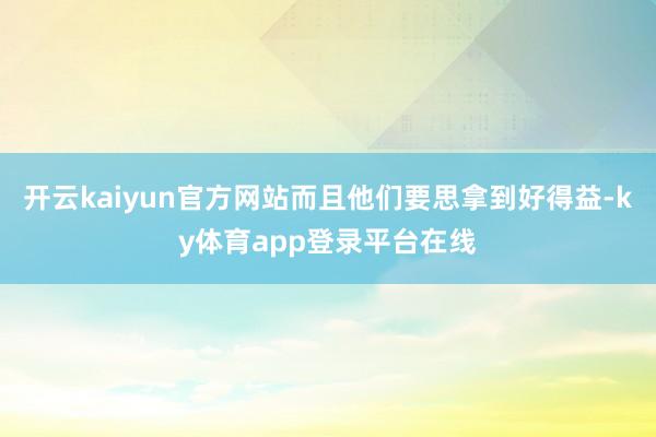 开云kaiyun官方网站而且他们要思拿到好得益-ky体育app登录平台在线